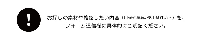 お探しの素材や確認したい内容（用途や現況、使用条件など）を、フォーム通信欄に具体的にご明記ください。