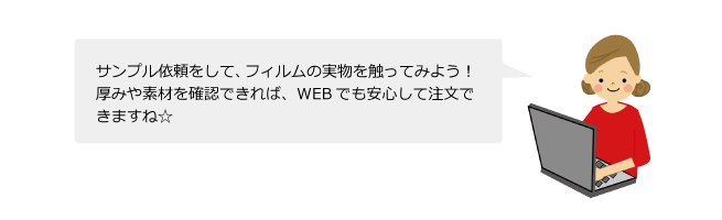 サンプル依頼をして、フィルムの実物を触ってみよう！厚みや素材を確認できれば、WEBでも安心して注文できますね☆